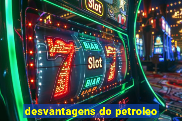 desvantagens do petroleo