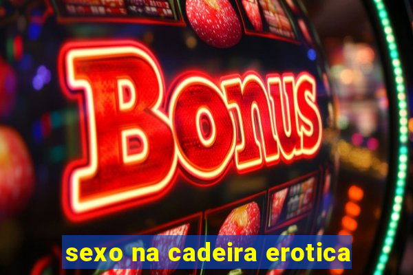 sexo na cadeira erotica