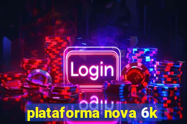 plataforma nova 6k