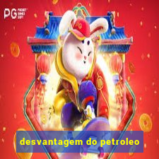 desvantagem do petroleo