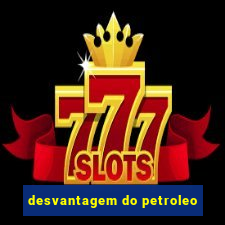 desvantagem do petroleo