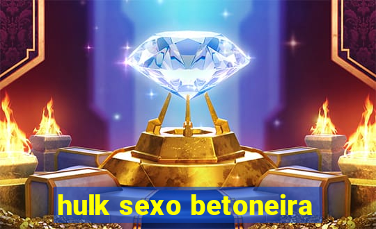 hulk sexo betoneira