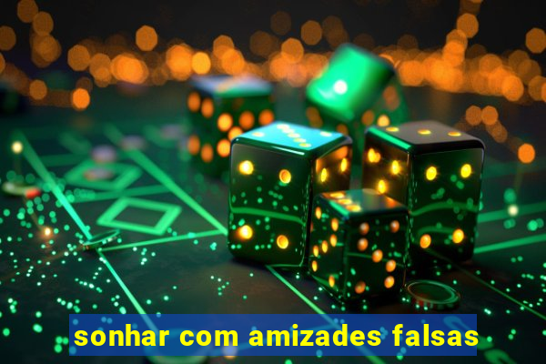 sonhar com amizades falsas